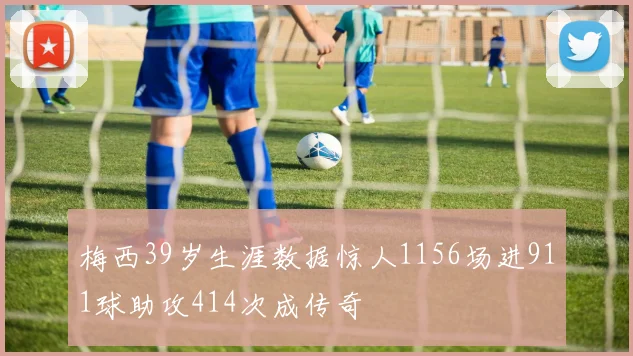 梅西39岁生涯数据惊人1156场进911球助攻414次成传奇