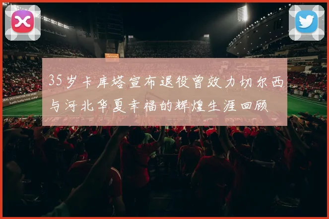 35岁卡库塔宣布退役曾效力切尔西与河北华夏幸福的辉煌生涯回顾