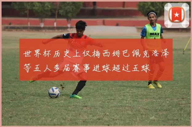 世界杯历史上仅梅西姆巴佩克洛泽等五人多届赛事进球超过五球
