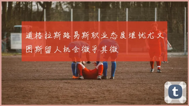 道格拉斯路易斯职业态度堪忧尤文图斯留人机会微乎其微