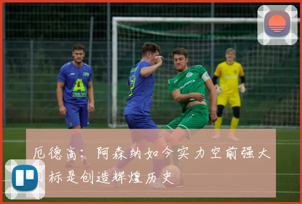 厄德高：阿森纳如今实力空前强大目标是创造辉煌历史
