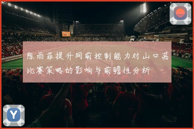 陈雨菲提升网前控制能力对山口茜比赛策略的影响与前瞻性分析