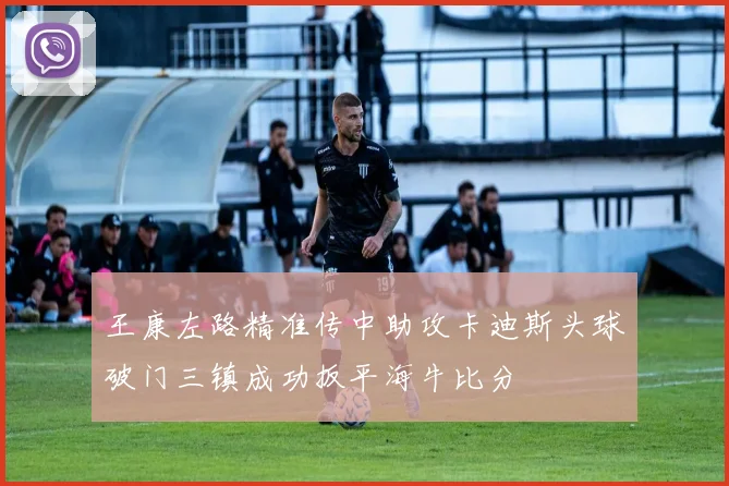 王康左路精准传中助攻卡迪斯头球破门三镇成功扳平海牛比分