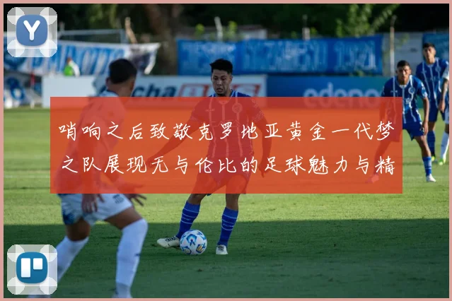 哨响之后致敬克罗地亚黄金一代梦之队展现无与伦比的足球魅力与精神