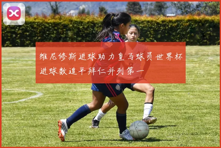维尼修斯进球助力皇马球员世界杯进球数追平拜仁并列第一