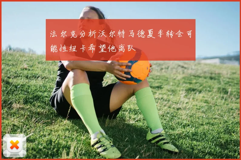法尔克分析沃尔特马德夏季转会可能性纽卡希望他离队