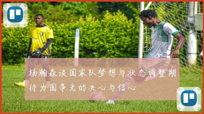 杨瀚森谈国家队梦想与状态调整期待为国争光的决心与信心