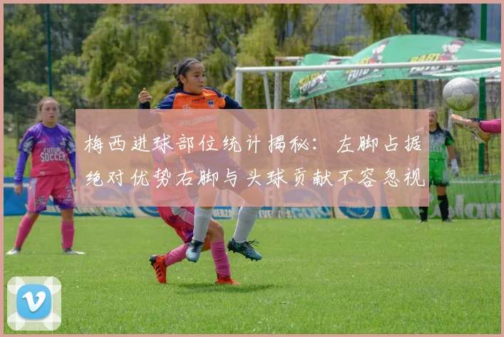 梅西进球部位统计揭秘：左脚占据绝对优势右脚与头球贡献不容忽视