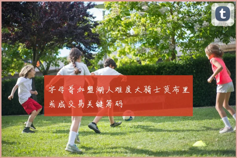 字母哥加盟湖人难度大骑士莫布里或成交易关键筹码