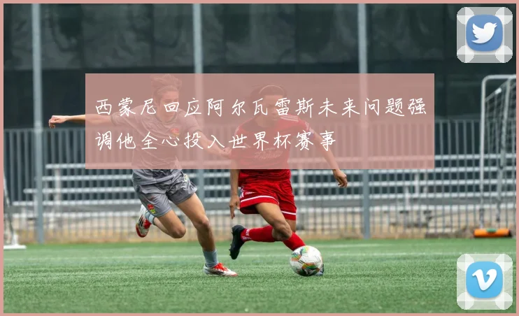 西蒙尼回应阿尔瓦雷斯未来问题强调他全心投入世界杯赛事