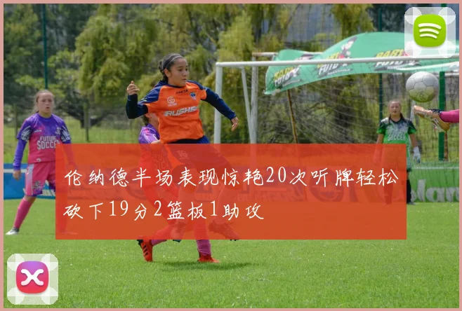 伦纳德半场表现惊艳20次听牌轻松砍下19分2篮板1助攻