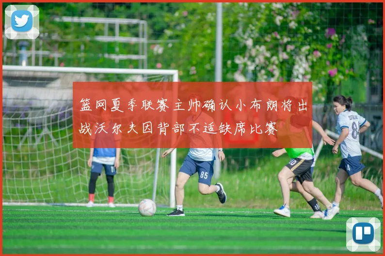 篮网夏季联赛主帅确认小布朗将出战沃尔夫因背部不适缺席比赛