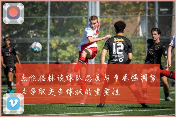 杰伦格林谈球队态度与节奏强调努力争取更多球权的重要性