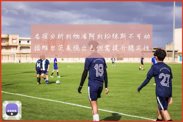 名宿分析利物浦阿利松琼斯不可动摇维尔茨表现出色但需提升稳定性