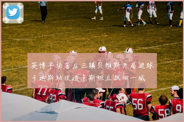 英博半场落后三镇贝维斯开局进球卡迪斯助攻造点斯坦丘扳回一城