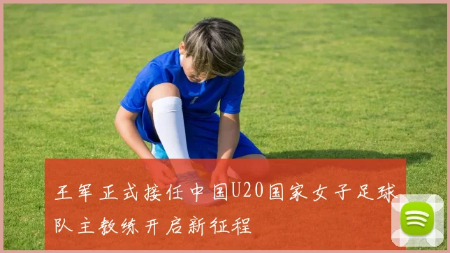 王军正式接任中国U20国家女子足球队主教练开启新征程