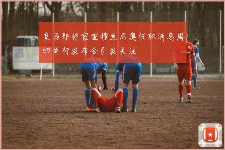 皇马即将官宣穆里尼奥任职消息周四举行发布会引发关注