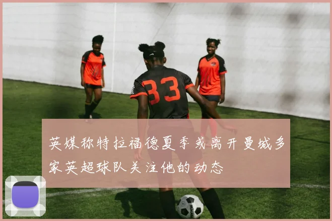 英媒称特拉福德夏季或离开曼城多家英超球队关注他的动态