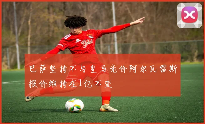 巴萨坚持不与皇马竞价阿尔瓦雷斯报价维持在1亿不变