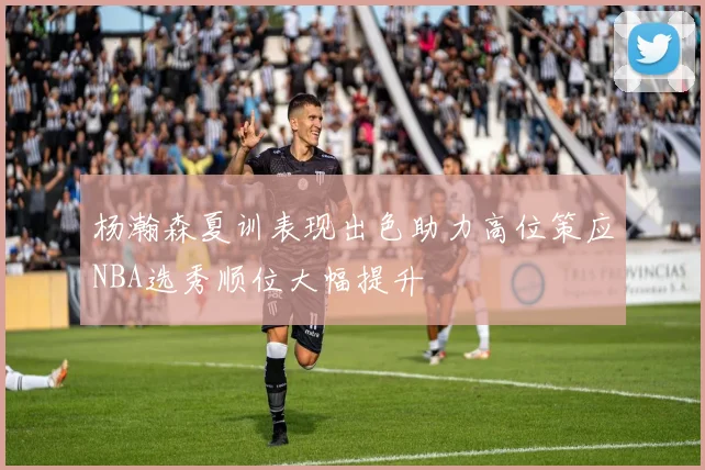 杨瀚森夏训表现出色助力高位策应NBA选秀顺位大幅提升