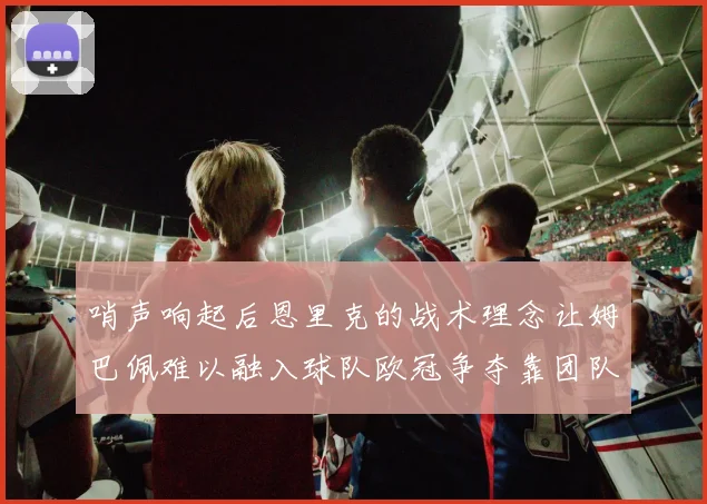 哨声响起后恩里克的战术理念让姆巴佩难以融入球队欧冠争夺靠团队配合与跑动