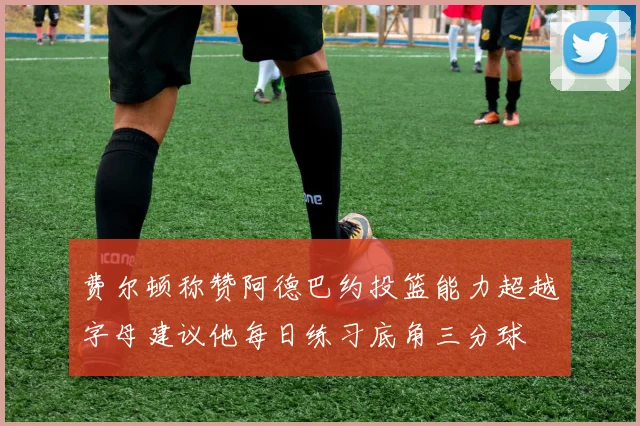 费尔顿称赞阿德巴约投篮能力超越字母建议他每日练习底角三分球