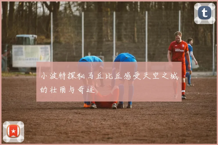 小波特探秘马丘比丘感受天空之城的壮丽与奇迹