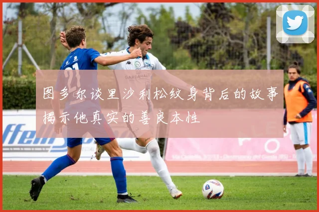 图多尔谈里沙利松纹身背后的故事揭示他真实的善良本性