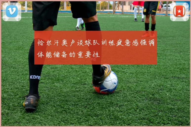恰尔汗奥卢谈球队训练疲惫感强调体能储备的重要性