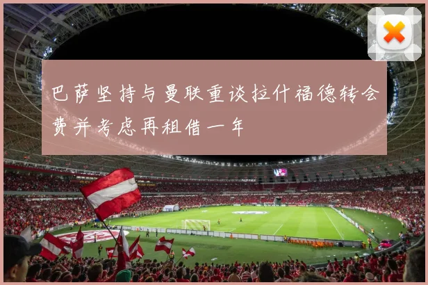 巴萨坚持与曼联重谈拉什福德转会费并考虑再租借一年