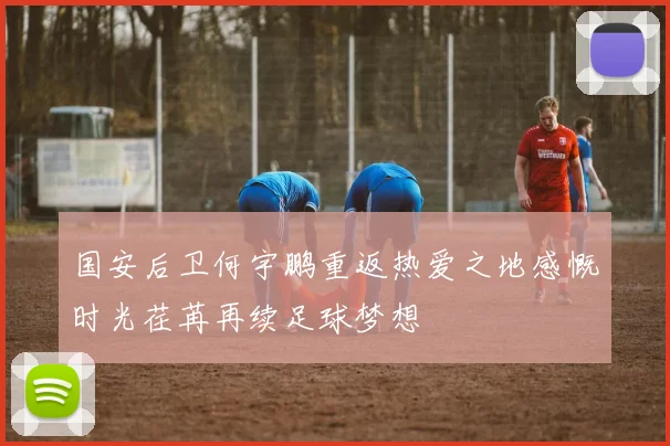 国安后卫何宇鹏重返热爱之地感慨时光荏苒再续足球梦想