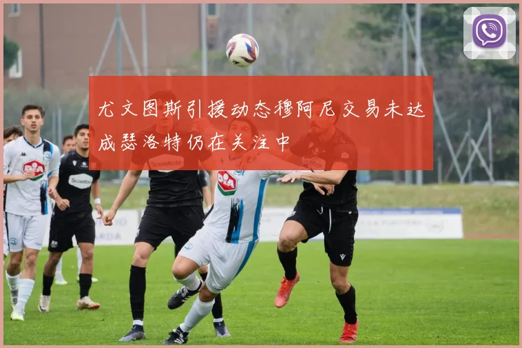 尤文图斯引援动态穆阿尼交易未达成瑟洛特仍在关注中