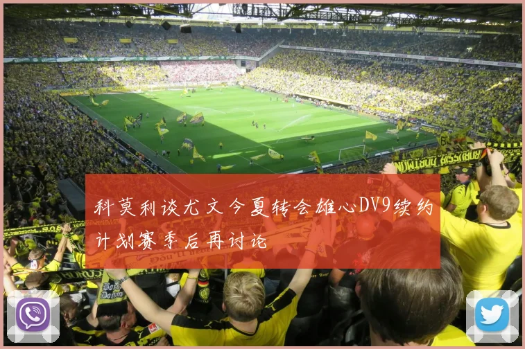 科莫利谈尤文今夏转会雄心DV9续约计划赛季后再讨论